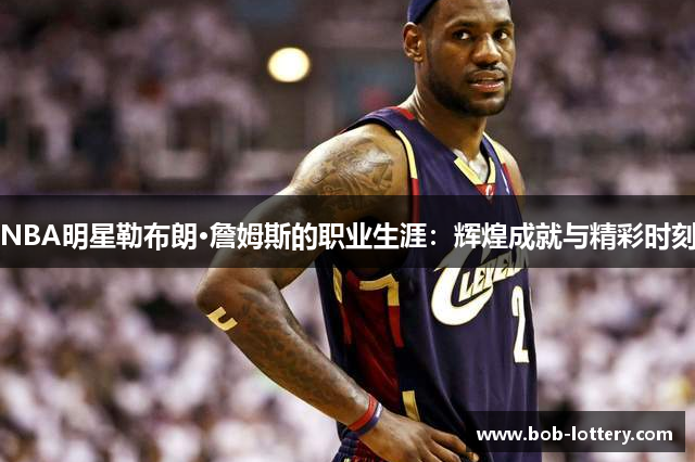 NBA明星勒布朗·詹姆斯的职业生涯：辉煌成就与精彩时刻