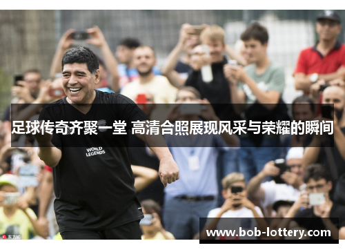 足球传奇齐聚一堂 高清合照展现风采与荣耀的瞬间