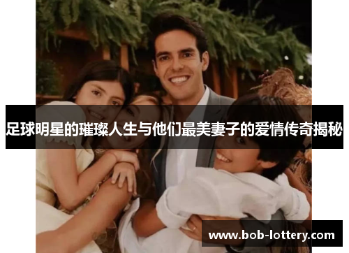 足球明星的璀璨人生与他们最美妻子的爱情传奇揭秘