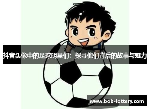 抖音头像中的足球明星们：探寻他们背后的故事与魅力