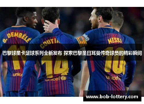 巴黎球星卡足球系列全新发布 探索巴黎圣日耳曼传奇球员的精彩瞬间